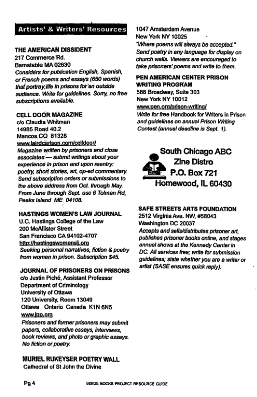 Artist Writ, ources| ‘THE AMERICAN DISSIDENT 217 Commerce Rd. Bamstable MA 02630 or French poems and essays (650 words) the portray. ife in prisons for an outside ‘audlonce. Wiie for guidelines. Somy, no froe subscriptions available. CELL DOOR MAGAZINE o Claudia Whitman 14985 Road 402 Mancos CO 81328 ‘v oiedcarison comcslidoor! Magazine writen by prisoners and close ‘associales — submil witings about your ‘oxporionce inprison and upon roentry: poatry, shor stores, art, op-ed commentary. ‘Send subscriplion orders or submissions to tho above address from Oct. through May. From June through Sept. use 6 Toiman Rd, Poaks lsland ME 04108, HASTINGS WOMEN’S LAW JOURNAL U.C. Hastings College of the Law 200 McAllister Streel San Francisco CA 941024707 hitn:/hastingswomensi.ory ‘Seoking personal naaiives, iction & poatry from women in prison. Subscription $45. JOURNAL OF PRISONERS ON PRISONS ‘o Justin Piché, Assistant Professor Department of Criminology University of Otiawa 120 University, Room 13049 Ottawa Ontario Canada KIN6N5 wwwiop.or Prisoners and former prisoners may submit ‘papers, collaboralive essays, nterviews, ’book reviews, and photo or graphic essays. Nofietion or poetry. MURIEL RUKEYSER POETRY WALL Cathedral of St John the Divine Po4 1047 Amsterdam Avenue New York NY 10025 “Where poems wil always be accepted.” ‘Send poetry in any language for display on ‘church walls. iewers aro encouraged fo take prisoners’poems and wris to tem. PEN AMERICAN CENTER PRISON WRITING PROGRAM 588 Brosdway, Sulte 303 New York NY 10012 swpen orarison-witing! Wi for froe Handbook for Witers in Prison ‘and guidelines on annual Prison Wiitng ‘Contost (annual deadine is Sopt. 1) South Chicago ABC Zine Distro P.O. Box 721 Homewood, IL 60430 SAFE STREETS ARTS FOUNDATION 2512 Virginia Ave. NW, #58043 Washington DC 20037 ‘Acoopis and sollskftributos prisoner art, ~publishes pisoner books oniine, and stages ‘annual shows at the Kennody Conler in DC. Al sorvices roe; wre for submission quidelnes; siate whether you aro s wrier or artst (SASE ensuros quick roph). WS 800KS PROUECT RESOUACE GuUE